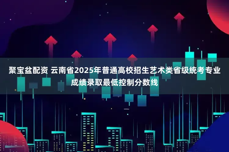 聚宝盆配资 云南省2025年普通高校招生艺术类省级统考专业成绩录取最低控制分数线