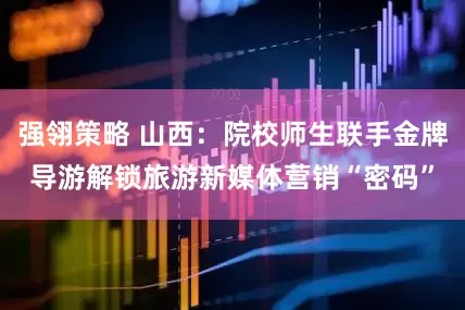 强翎策略 山西：院校师生联手金牌导游解锁旅游新媒体营销“密码”