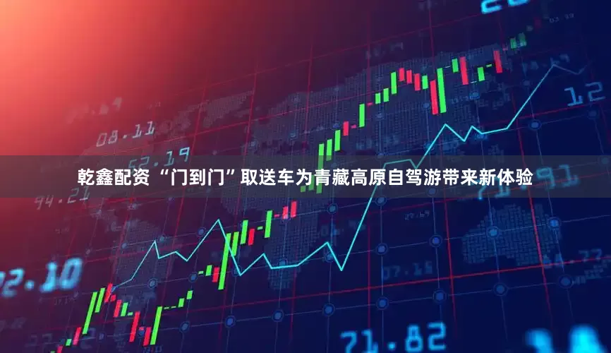 乾鑫配资 “门到门”取送车为青藏高原自驾游带来新体验