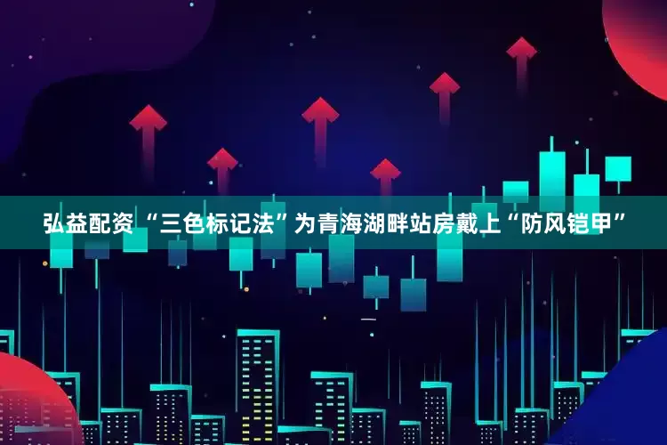 弘益配资 “三色标记法”为青海湖畔站房戴上“防风铠甲”