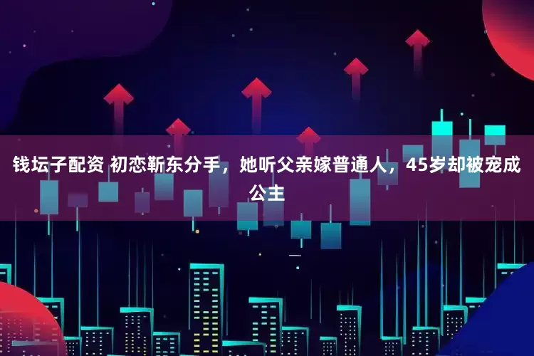 钱坛子配资 初恋靳东分手，她听父亲嫁普通人，45岁却被宠成公主