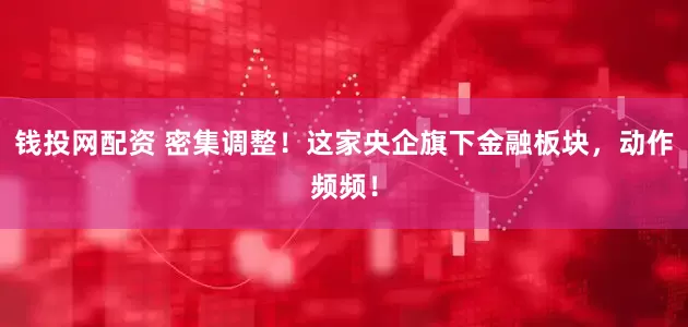 钱投网配资 密集调整！这家央企旗下金融板块，动作频频！