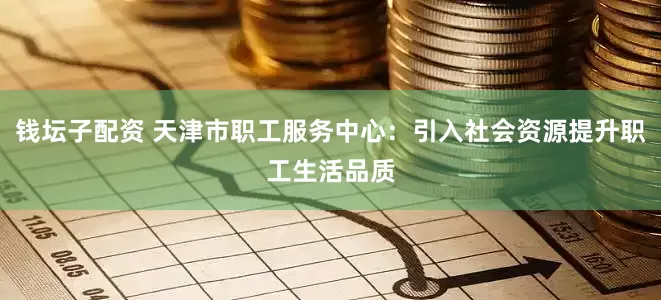 钱坛子配资 天津市职工服务中心：引入社会资源提升职工生活品质