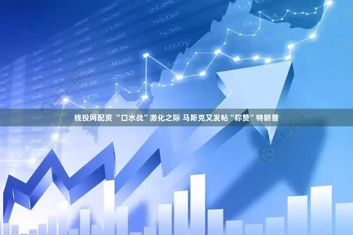 钱投网配资 “口水战”激化之际 马斯克又发帖“称赞”特朗普