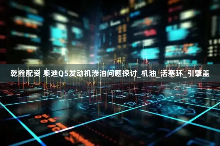 乾鑫配资 奥迪Q5发动机渗油问题探讨_机油_活塞环_引擎盖
