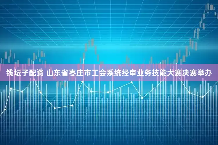 钱坛子配资 山东省枣庄市工会系统经审业务技能大赛决赛举办