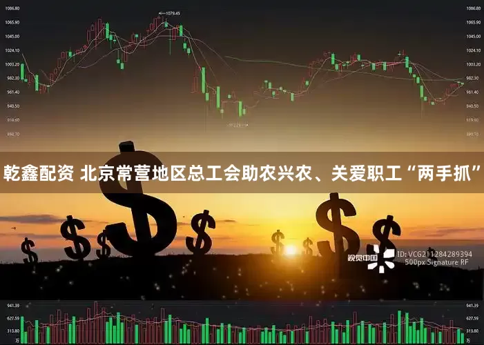 乾鑫配资 北京常营地区总工会助农兴农、关爱职工“两手抓”