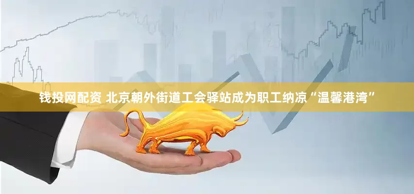 钱投网配资 北京朝外街道工会驿站成为职工纳凉“温馨港湾”