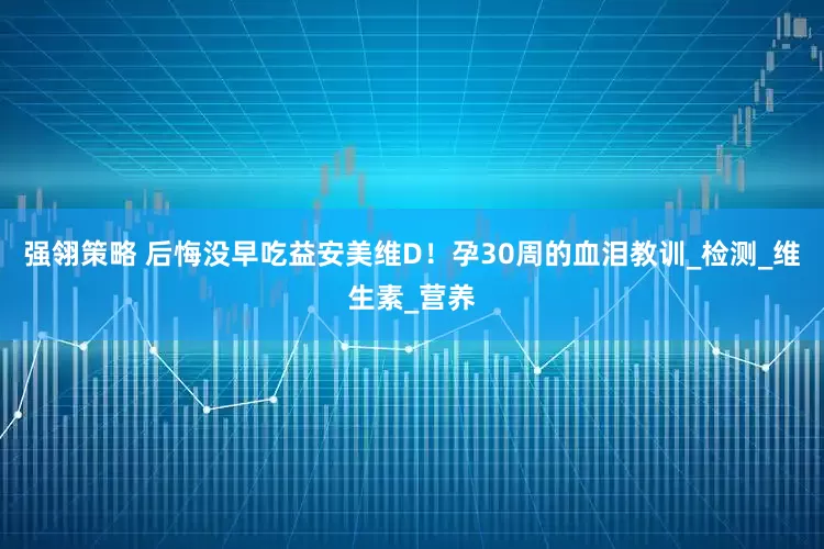强翎策略 后悔没早吃益安美维D！孕30周的血泪教训_检测_维生素_营养