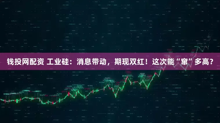 钱投网配资 工业硅：消息带动，期现双红！这次能“窜”多高？