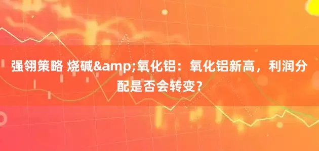 强翎策略 烧碱&氧化铝：氧化铝新高，利润分配是否会转变？