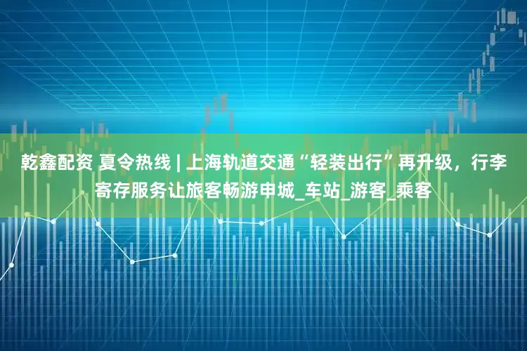 乾鑫配资 夏令热线 | 上海轨道交通“轻装出行”再升级，行李寄存服务让旅客畅游申城_车站_游客_乘客