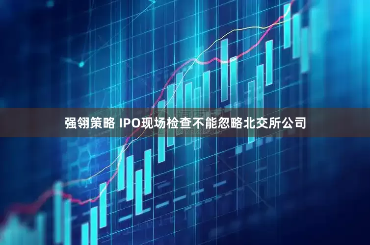 强翎策略 IPO现场检查不能忽略北交所公司