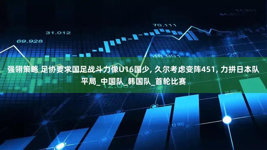 强翎策略 足协要求国足战斗力像U16国少, 久尔考虑变阵451, 力拼日本队平局_中国队_韩国队_首轮比赛