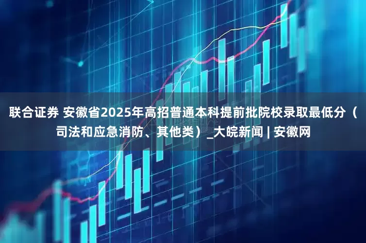 联合证券 安徽省2025年高招普通本科提前批院校录取最低分（司法和应急消防、其他类）_大皖新闻 | 安徽网