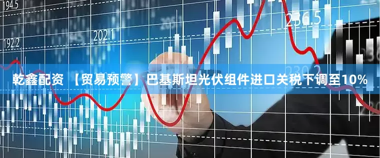 乾鑫配资 【贸易预警】巴基斯坦光伏组件进口关税下调至10%
