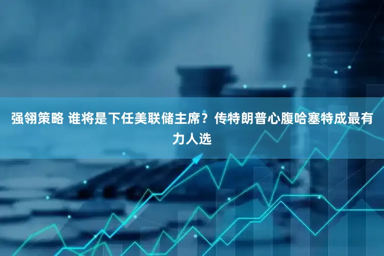强翎策略 谁将是下任美联储主席？传特朗普心腹哈塞特成最有力人选