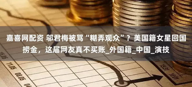嘉喜网配资 邬君梅被骂“糊弄观众”？美国籍女星回国捞金，这届网友真不买账_外国籍_中国_演技
