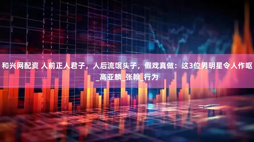 和兴网配资 人前正人君子，人后流氓头子，假戏真做：这3位男明星令人作呕_高亚麟_张翰_行为