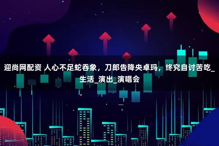 迎尚网配资 人心不足蛇吞象，刀郎告降央卓玛，终究自讨苦吃_生活_演出_演唱会