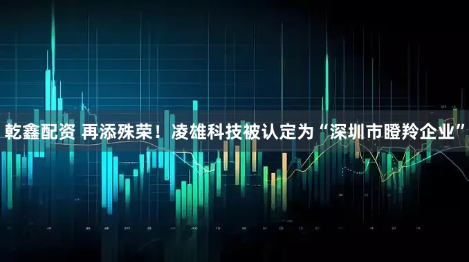 乾鑫配资 再添殊荣！凌雄科技被认定为“深圳市瞪羚企业”