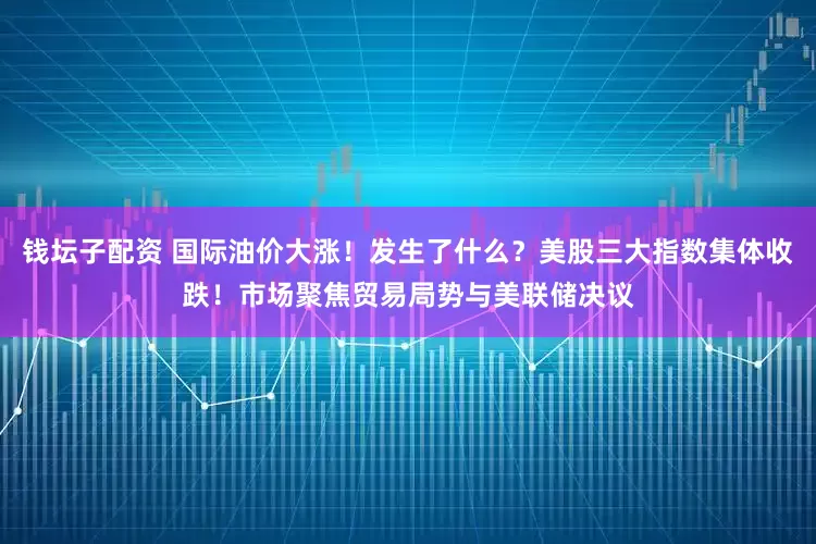 钱坛子配资 国际油价大涨！发生了什么？美股三大指数集体收跌！市场聚焦贸易局势与美联储决议