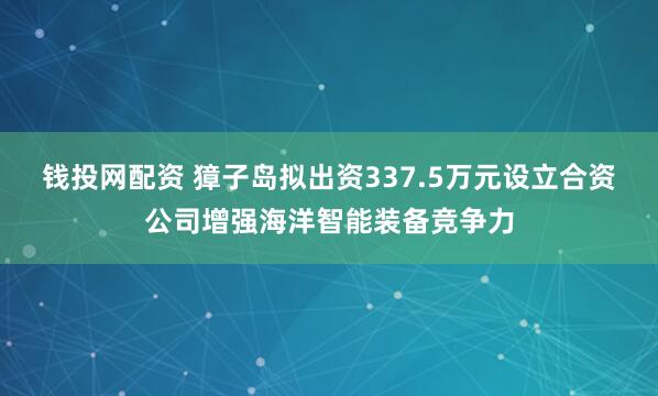 钱投网配资 獐子岛拟出资337.5万元设立合资公司增强海洋智能装备竞争力