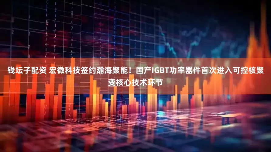 钱坛子配资 宏微科技签约瀚海聚能！国产IGBT功率器件首次进入可控核聚变核心技术环节