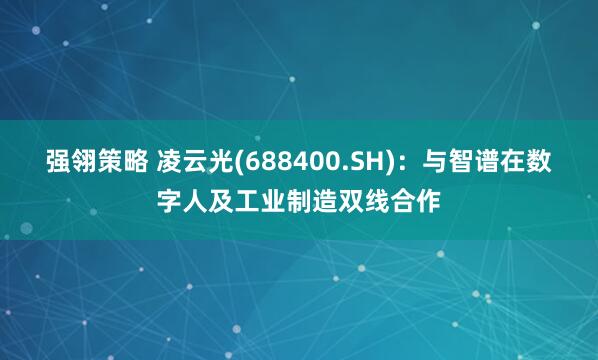 强翎策略 凌云光(688400.SH)：与智谱在数字人及工业制造双线合作