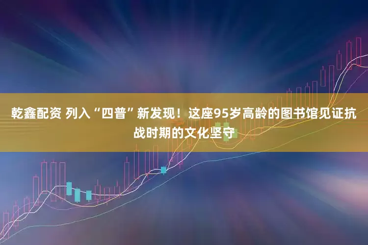 乾鑫配资 列入“四普”新发现！这座95岁高龄的图书馆见证抗战时期的文化坚守