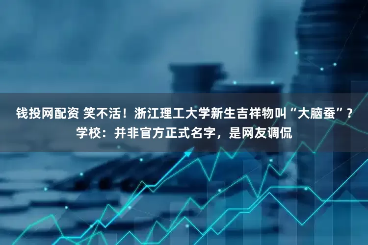 钱投网配资 笑不活！浙江理工大学新生吉祥物叫“大脑蚕”？学校：并非官方正式名字，是网友调侃