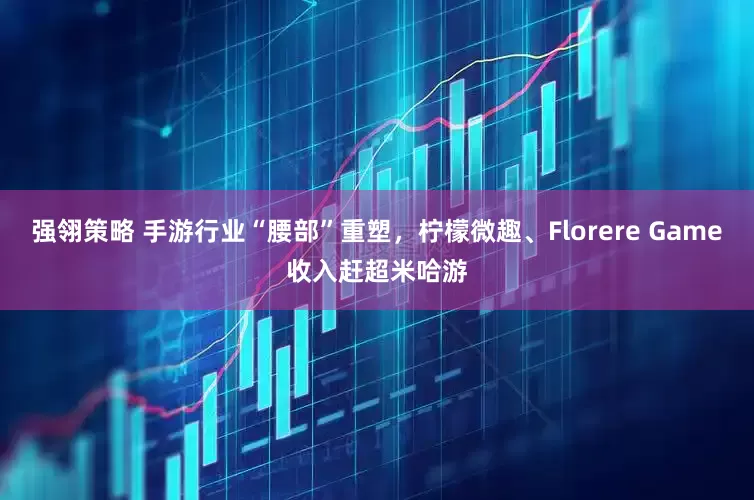 强翎策略 手游行业“腰部”重塑，柠檬微趣、Florere Game收入赶超米哈游