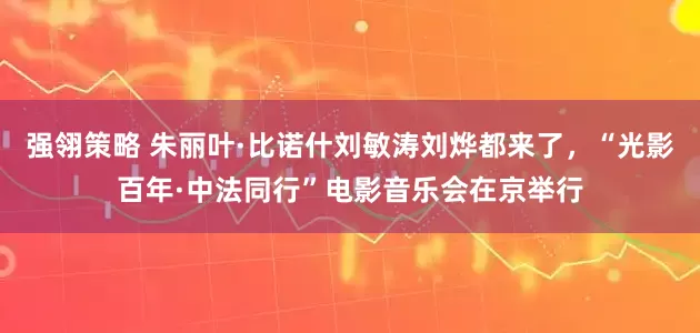 强翎策略 朱丽叶·比诺什刘敏涛刘烨都来了，“光影百年·中法同行”电影音乐会在京举行