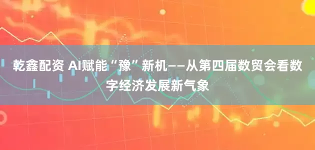 乾鑫配资 AI赋能“豫”新机——从第四届数贸会看数字经济发展新气象