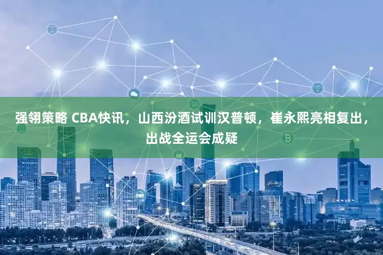 强翎策略 CBA快讯，山西汾酒试训汉普顿，崔永熙亮相复出，出战全运会成疑