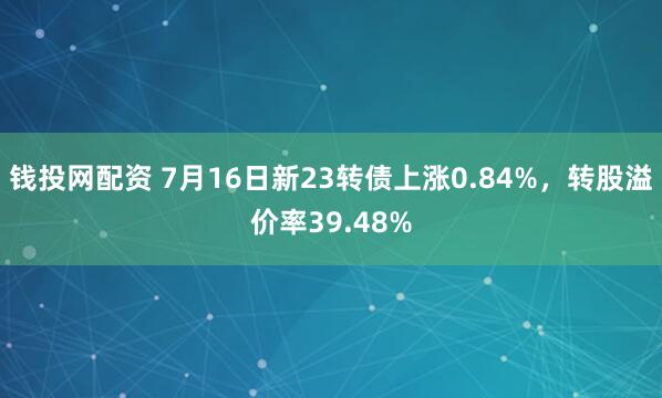 钱投网配资 7月16日新23转债上涨0.84%,转股溢价率39.48%