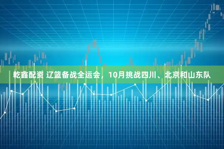 乾鑫配资 辽篮备战全运会,10月挑战四川、北京和山东队