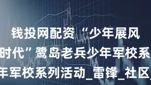 钱投网配资 “少年展风采 筑梦新时代”鹭岛老兵少年军校系列活动_雷锋_社区_金尚