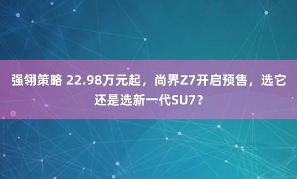 强翎策略 22.98万元起，尚界Z7开启预售，选它还是选新一代SU7？