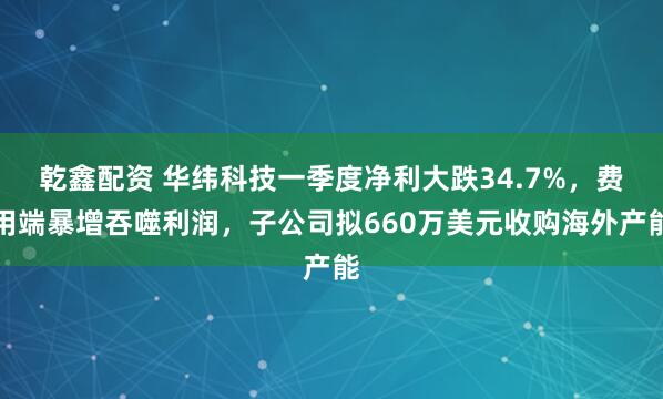 乾鑫配资 华纬科技一季度净利大跌34.7%，费用端暴增吞噬利润，子公司拟660万美元收购海外产能